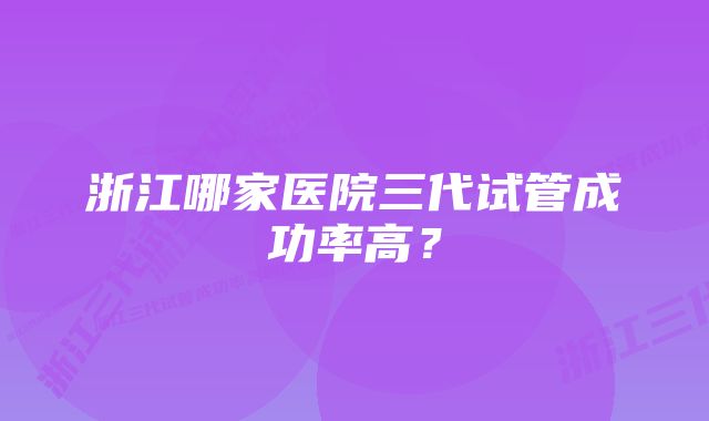 浙江哪家医院三代试管成功率高？