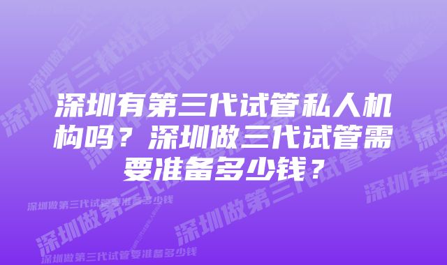 深圳有第三代试管私人机构吗？深圳做三代试管需要准备多少钱？