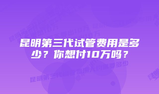 昆明第三代试管费用是多少？你想付10万吗？