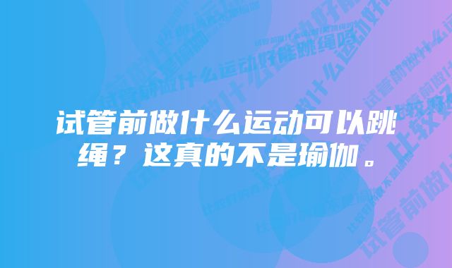 试管前做什么运动可以跳绳？这真的不是瑜伽。