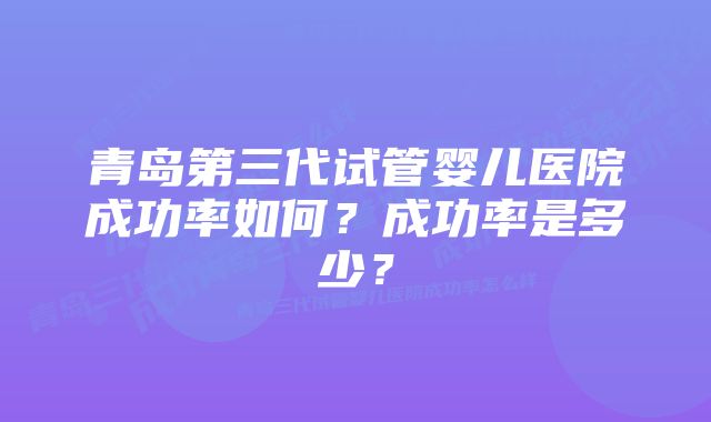 青岛第三代试管婴儿医院成功率如何？成功率是多少？