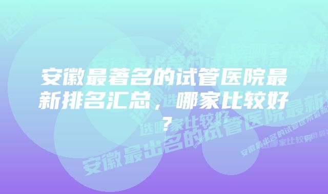 安徽最著名的试管医院最新排名汇总，哪家比较好？