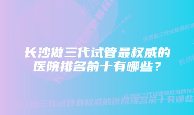 长沙做三代试管最权威的医院排名前十有哪些？