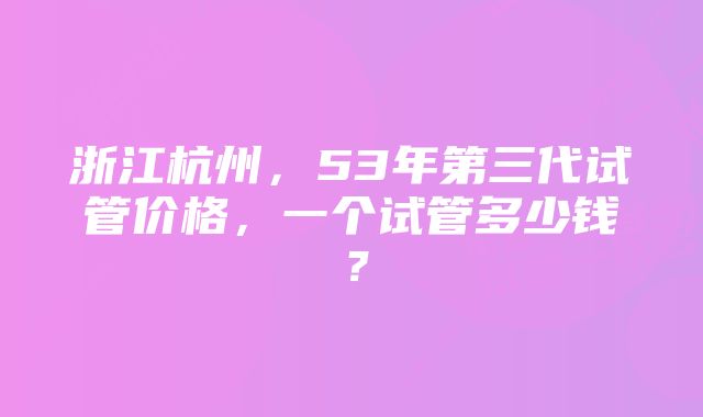 浙江杭州，53年第三代试管价格，一个试管多少钱？