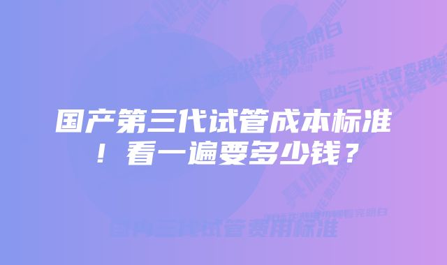 国产第三代试管成本标准！看一遍要多少钱？