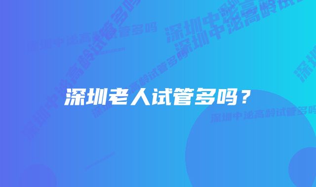 深圳老人试管多吗？