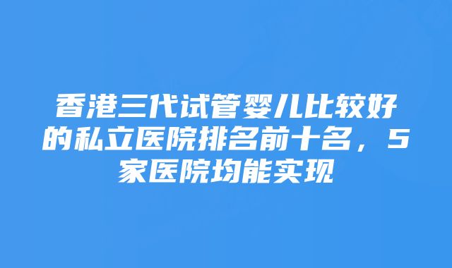 香港三代试管婴儿比较好的私立医院排名前十名，5家医院均能实现