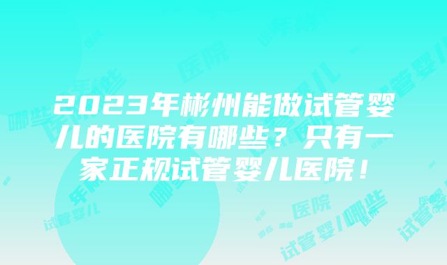 2023年彬州能做试管婴儿的医院有哪些？只有一家正规试管婴儿医院！