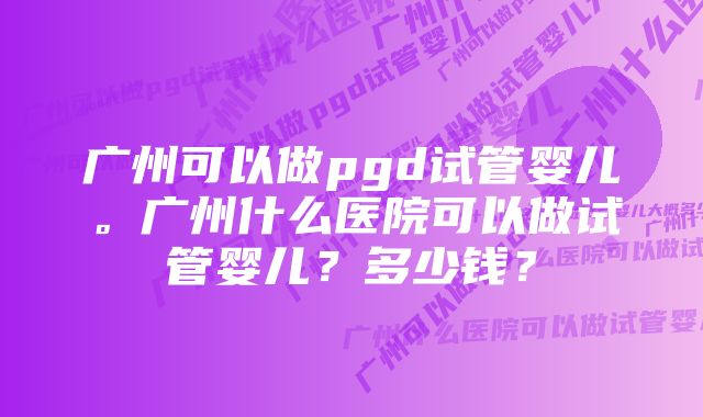 广州可以做pgd试管婴儿。广州什么医院可以做试管婴儿？多少钱？