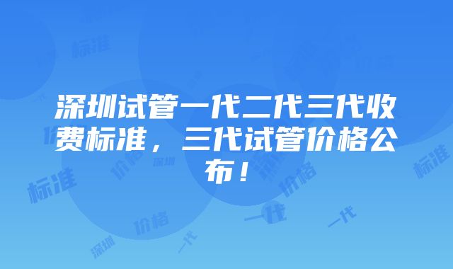 深圳试管一代二代三代收费标准，三代试管价格公布！