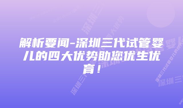 解析要闻-深圳三代试管婴儿的四大优势助您优生优育！