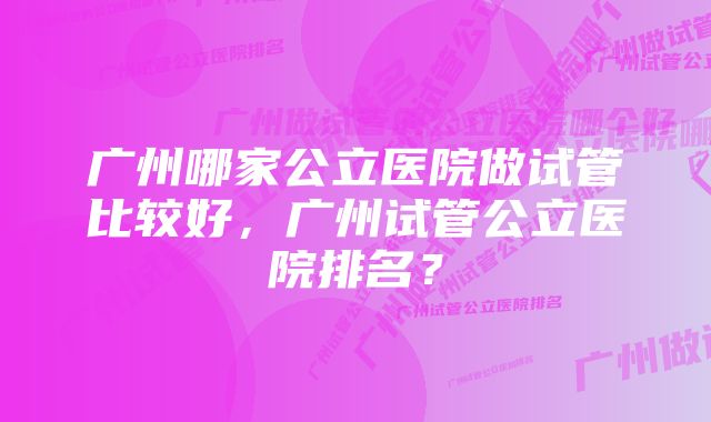 广州哪家公立医院做试管比较好，广州试管公立医院排名？