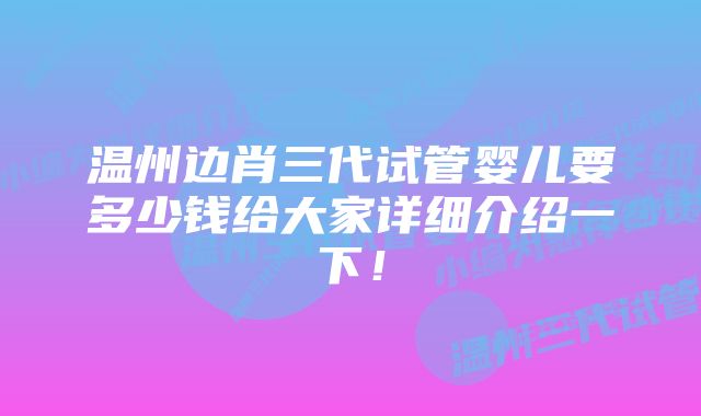 温州边肖三代试管婴儿要多少钱给大家详细介绍一下！