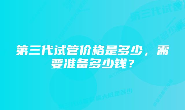 第三代试管价格是多少，需要准备多少钱？