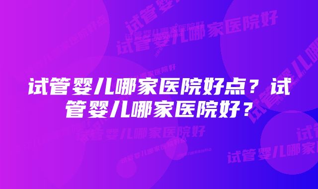 试管婴儿哪家医院好点？试管婴儿哪家医院好？