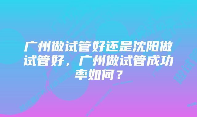 广州做试管好还是沈阳做试管好，广州做试管成功率如何？