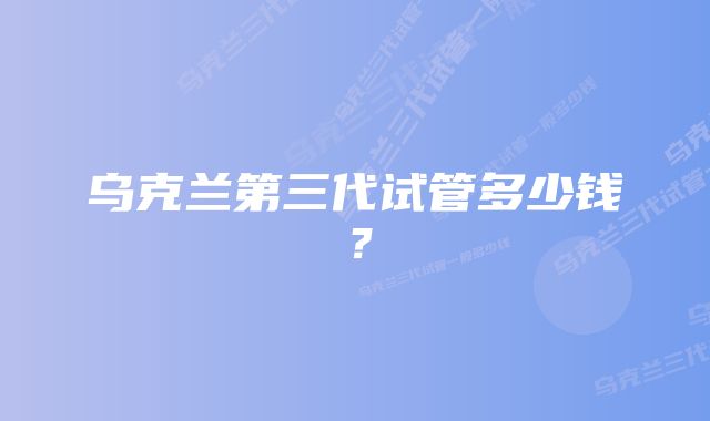 乌克兰第三代试管多少钱？