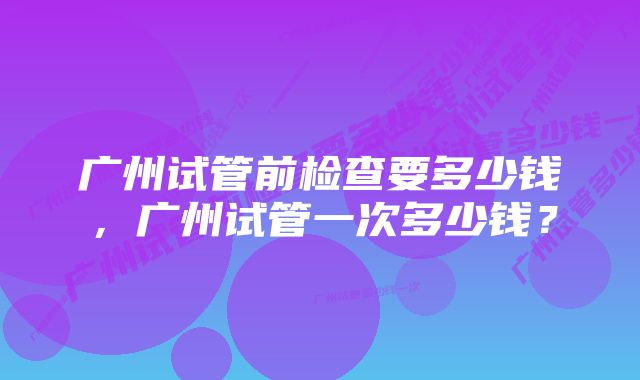 广州试管前检查要多少钱，广州试管一次多少钱？