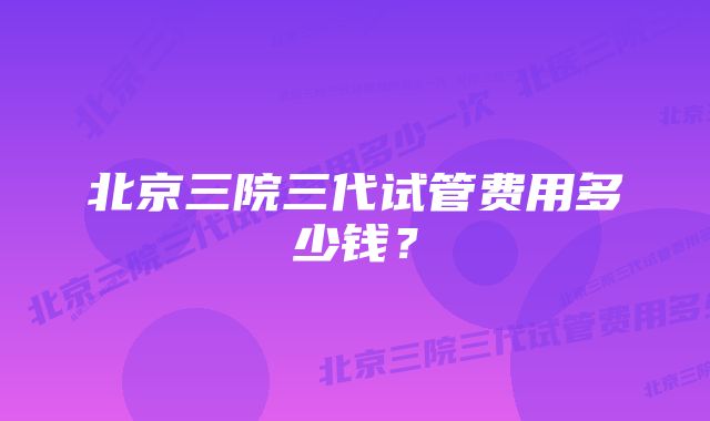 北京三院三代试管费用多少钱？