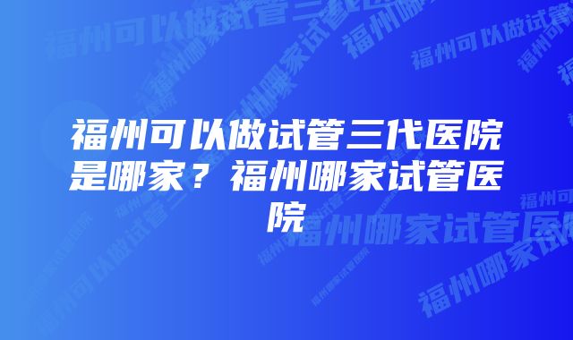 福州可以做试管三代医院是哪家？福州哪家试管医院