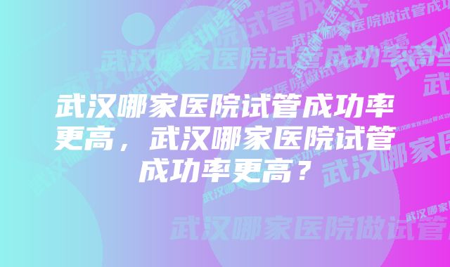 武汉哪家医院试管成功率更高，武汉哪家医院试管成功率更高？