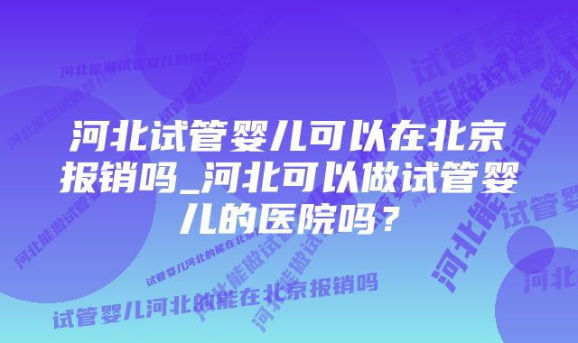 河北试管婴儿可以在北京报销吗_河北可以做试管婴儿的医院吗？