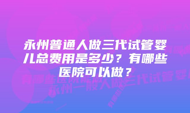 永州普通人做三代试管婴儿总费用是多少？有哪些医院可以做？