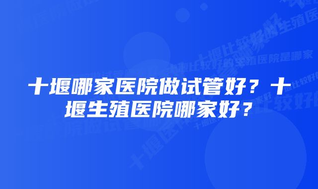 十堰哪家医院做试管好？十堰生殖医院哪家好？