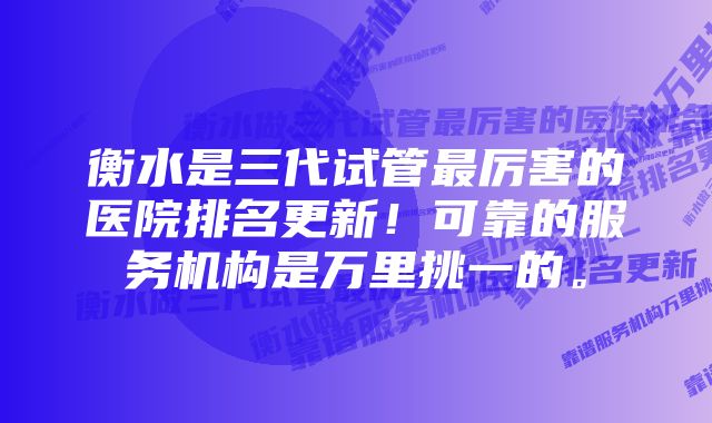 衡水是三代试管最厉害的医院排名更新！可靠的服务机构是万里挑一的。