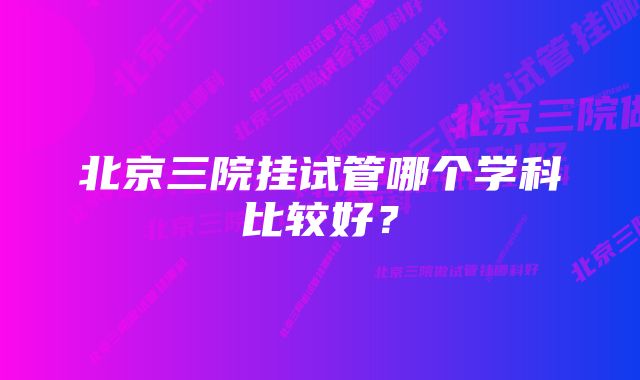 北京三院挂试管哪个学科比较好？