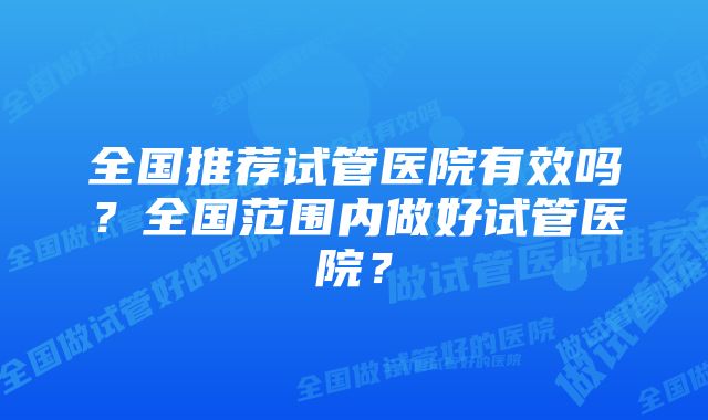 全国推荐试管医院有效吗？全国范围内做好试管医院？