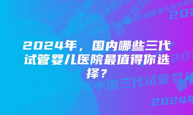 2024年，国内哪些三代试管婴儿医院最值得你选择？