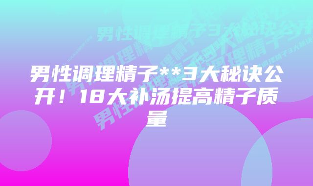 男性调理精子**3大秘诀公开！18大补汤提高精子质量