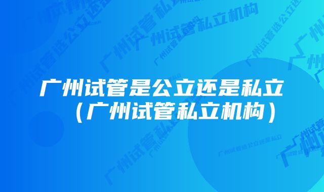 广州试管是公立还是私立（广州试管私立机构）