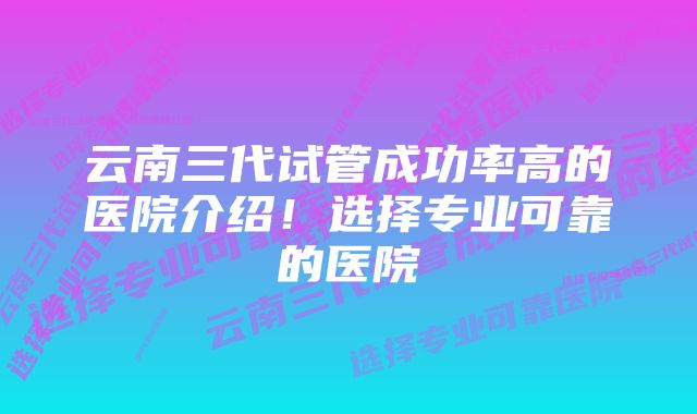 云南三代试管成功率高的医院介绍！选择专业可靠的医院