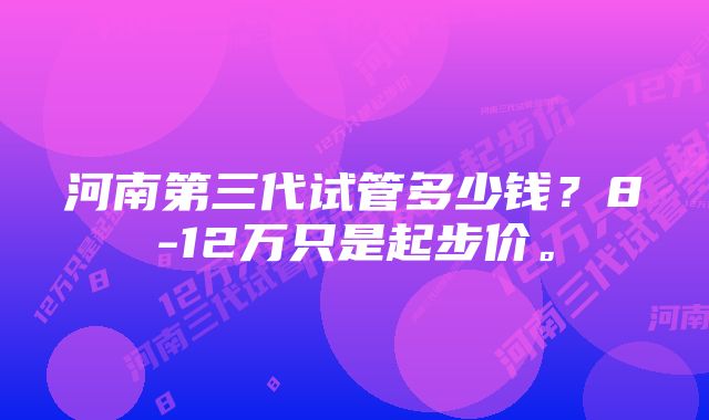 河南第三代试管多少钱？8-12万只是起步价。