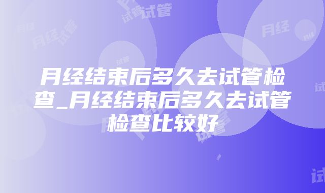 月经结束后多久去试管检查_月经结束后多久去试管检查比较好