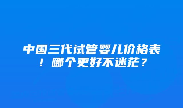 中国三代试管婴儿价格表！哪个更好不迷茫？