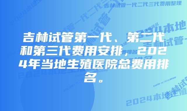 吉林试管第一代、第二代和第三代费用安排，2024年当地生殖医院总费用排名。