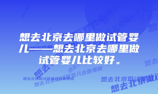 想去北京去哪里做试管婴儿——想去北京去哪里做试管婴儿比较好。