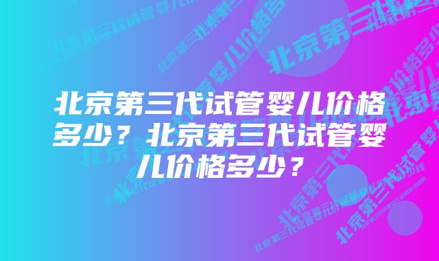 北京第三代试管婴儿价格多少？北京第三代试管婴儿价格多少？