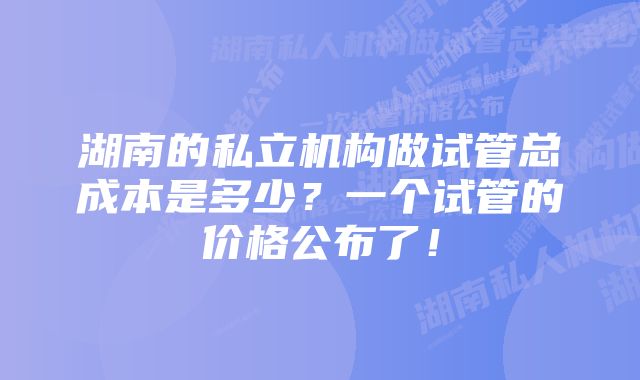 湖南的私立机构做试管总成本是多少？一个试管的价格公布了！