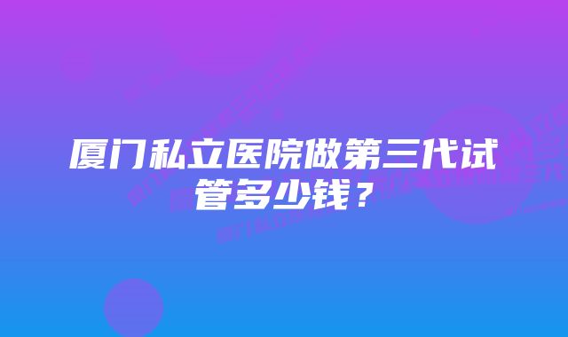 厦门私立医院做第三代试管多少钱？