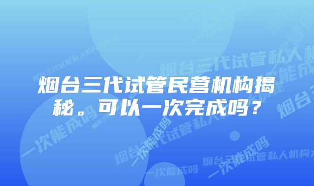 烟台三代试管民营机构揭秘。可以一次完成吗？