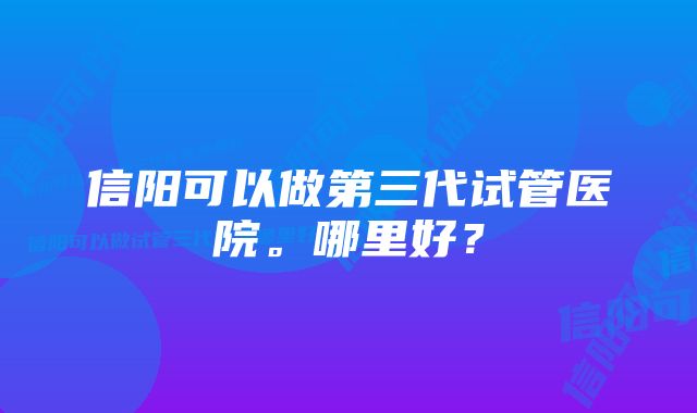 信阳可以做第三代试管医院。哪里好？