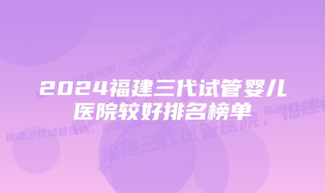 2024福建三代试管婴儿医院较好排名榜单