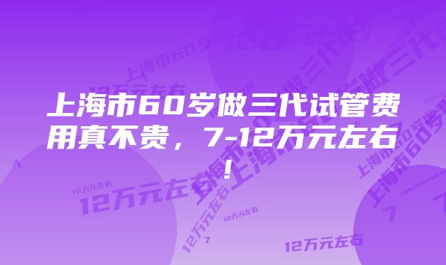 上海市60岁做三代试管费用真不贵，7-12万元左右！