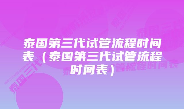 泰国第三代试管流程时间表（泰国第三代试管流程时间表）