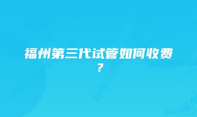 福州第三代试管如何收费？