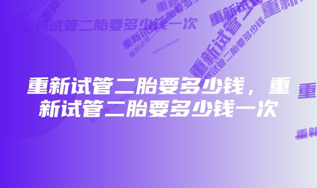 重新试管二胎要多少钱，重新试管二胎要多少钱一次